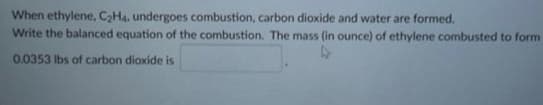 When ethylene, C₂H4. undergoes combustion, carbon dioxide and water are formed.
Write the balanced equation of the combustion. The mass (in ounce) of ethylene combusted to form
0.0353 lbs of carbon dioxide is