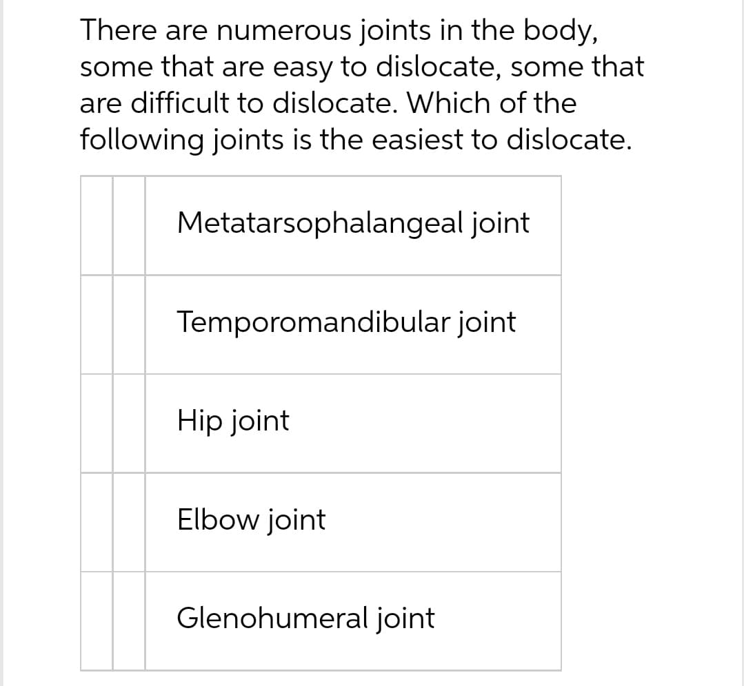 There are numerous joints in the body,
some that are easy to dislocate, some that
are difficult to dislocate. Which of the
following joints is the easiest to dislocate.
Metatarsophalangeal joint
Temporomandibular joint
Hip joint
Elbow joint
Glenohumeral joint