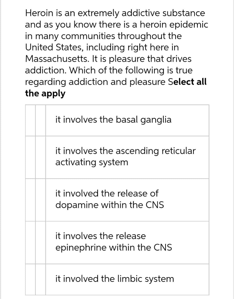 Heroin is an extremely addictive substance
and as you know there is a heroin epidemic
in many communities throughout the
United States, including right here in
Massachusetts. It is pleasure that drives
addiction. Which of the following is true
regarding addiction and pleasure Select all
the apply
it involves the basal ganglia
it involves the ascending reticular
activating system
it involved the release of
dopamine within the CNS
it involves the release
epinephrine within the CNS
it involved the limbic system