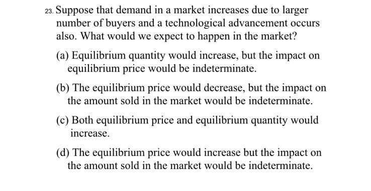 23. Suppose that demand in a market increases due to larger
number of buyers and a technological advancement occurs
also. What would we expect to happen in the market?
(a) Equilibrium quantity would increase, but the impact on
equilibrium price would be indeterminate.
(b) The equilibrium price would decrease, but the impact on
the amount sold in the market would be indeterminate.
(c) Both equilibrium price and equilibrium quantity would
increase.
(d) The equilibrium price would increase but the impact on
the amount sold in the market would be indeterminate.