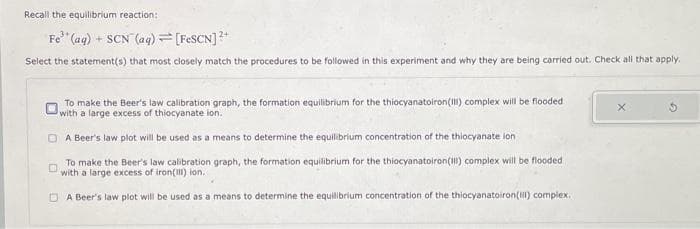 Recall the equilibrium reaction:
Fe (aq) + SCN (aq) = [FeSCN] ²+
Select the statement(s) that most closely match the procedures to be followed in this experiment and why they are being carried out. Check all that apply.
To make the Beer's law calibration graph, the formation equilibrium for the thiocyanatoiron (III) complex will be flooded
with a large excess of thiocyanate ion.
DA Beer's law plot will be used as a means to determine the equilibrium concentration of the thiocyanate lon
To make the Beer's law calibration graph, the formation equilibrium for the thiocyanatoiron (III) complex will be flooded
with a large excess of iron(III) ion..
DA Beer's law plot will be used as a means to determine the equilibrium concentration of the thiocyanatoiron(III) complex.
X
