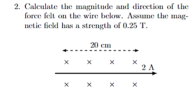 2. Calculate the magnitude and direction of the
force felt on the wire below. Assume the mag-
netic field has a strength of 0.25 T.
20 cm
X X X
X
X
X
X
X
2 A