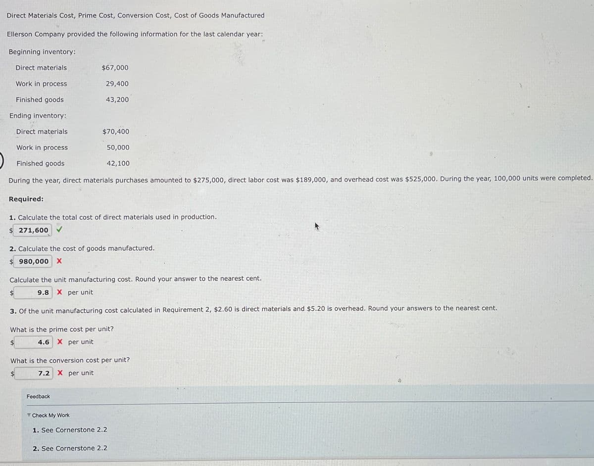 Direct Materials Cost, Prime Cost, Conversion Cost, Cost of Goods Manufactured
Ellerson Company provided the following information for the last calendar year:
Beginning inventory:
Work in process
Finished goods
Ending inventory:
Direct materials
Direct materials
Required:
Work in process
Finished goods
During the year, direct materials purchases amounted to $275,000, direct labor cost was $189,000, and overhead cost was $525,000. During the year, 100,000 units were completed.
$
$67,000
29,400
43,200
$70,400
1. Calculate the total cost of direct materials used in production.
$ 271,600
2. Calculate the cost of goods manufactured.
$ 980,000 X
50,000
Calculate the unit manufacturing cost. Round your answer to the nearest cent.
9.8 X per unit
$
42,100
3. Of the unit manufacturing cost calculated in Requirement 2, $2.60 is direct materials and $5.20 is overhead. Round your answers to the nearest cent.
Feedback
What is the prime cost per unit?
$
4.6 X per unit
Check My Work
What is the conversion cost per unit?
7.2 X per unit
1. See Cornerstone 2.2
2. See Cornerstone 2.2