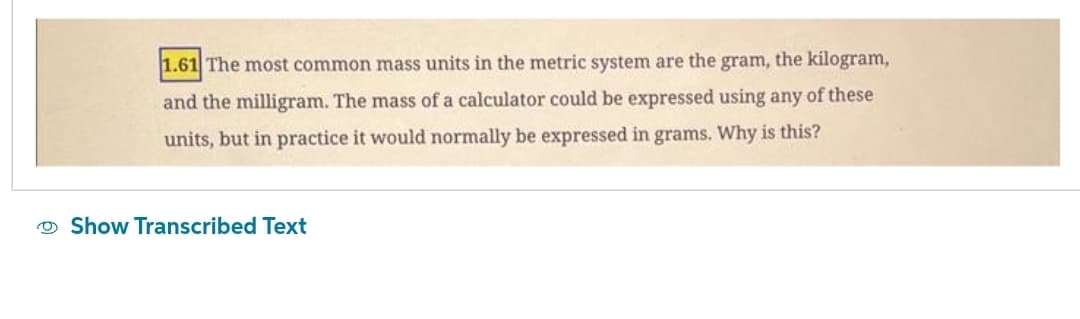 1.61 The most common mass units in the metric system are the gram, the kilogram,
and the milligram. The mass of a calculator could be expressed using any of these
units, but in practice it would normally be expressed in grams. Why is this?
Show Transcribed Text