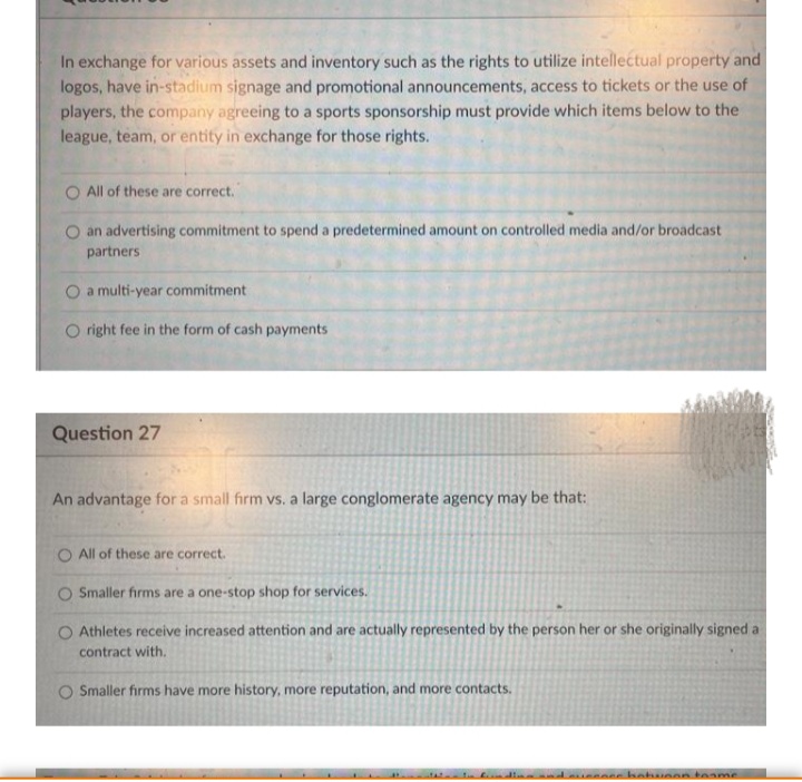 In exchange for various assets and inventory such as the rights to utilize intellectual property and
logos, have in-stadium signage and promotional announcements, access to tickets or the use of
players, the company agreeing to a sports sponsorship must provide which items below to the
league, team, or entity in exchange for those rights.
O All of these are correct.
O an advertising commitment to spend a predetermined amount on controlled media and/or broadcast
partners
O a multi-year commitment
O right fee in the form of cash payments
Question 27
An advantage for a small firm vs. a large conglomerate agency may be that:
O All of these are correct.
O Smaller firms are a one-stop shop for services.
Athletes receive increased attention and are actually represented by the person her or she originally signed a
contract with.
O Smaller firms have more history, more reputation, and more contacts.
teame
