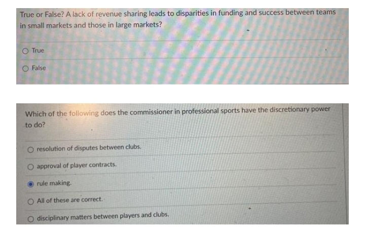 True or False? A lack of revenue sharing leads to disparities in funding and success between teams
in small markets and those in large markets?
O True
O False
Which of the following does the commissioner in professional sports have the discretionary power
to do?
resolution of disputes between clubs.
approval of player contracts.
rule making.
All of these are correct.
disciplinary matters between players and clubs.
