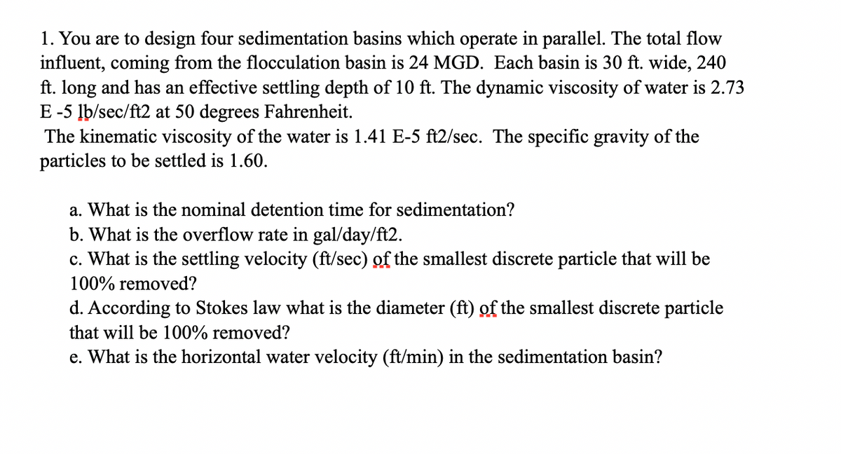 1. You are to design four sedimentation basins which operate in parallel. The total flow
influent, coming from the flocculation basin is 24 MGD. Each basin is 30 ft. wide, 240
ft. long and has an effective settling depth of 10 ft. The dynamic viscosity of water is 2.73
E-5 lb/sec/ft2 at 50 degrees Fahrenheit.
The kinematic viscosity of the water is 1.41 E-5 ft2/sec. The specific gravity of the
particles to be settled is 1.60.
a. What is the nominal detention time for sedimentation?
b. What is the overflow rate in gal/day/ft2.
c. What is the settling velocity (ft/sec) of the smallest discrete particle that will be
100% removed?
d. According to Stokes law what is the diameter (ft) of the smallest discrete particle
that will be 100% removed?
e. What is the horizontal water velocity (ft/min) in the sedimentation basin?