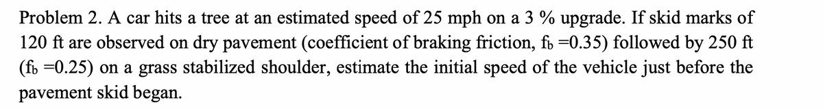 Problem 2. A car hits a tree at an estimated speed of 25 mph on a 3 % upgrade. If skid marks of
120 ft are observed on dry pavement (coefficient of braking friction, fb =0.35) followed by 250 ft
(fb =0.25) on a grass stabilized shoulder, estimate the initial speed of the vehicle just before the
pavement skid began.