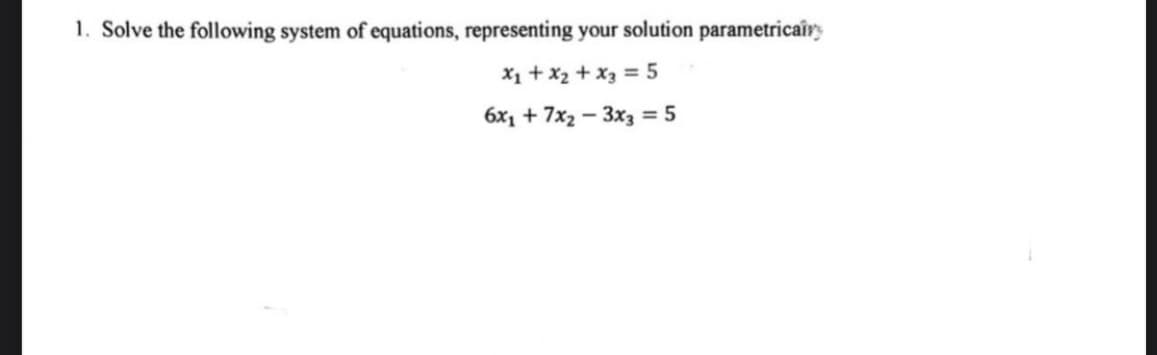 1. Solve the following system of equations, representing your solution parametricairs
x₁ + x₂ + x3 = 5
6x₁ +7x₂-3x3 = 5