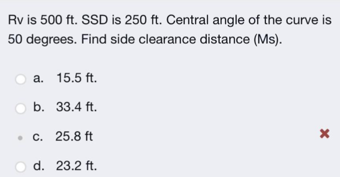 Rv is 500 ft. SSD is 250 ft. Central angle of the curve is
50 degrees. Find side clearance distance (Ms).
a. 15.5 ft.
b. 33.4 ft.
c. 25.8 ft
d. 23.2 ft.
X
