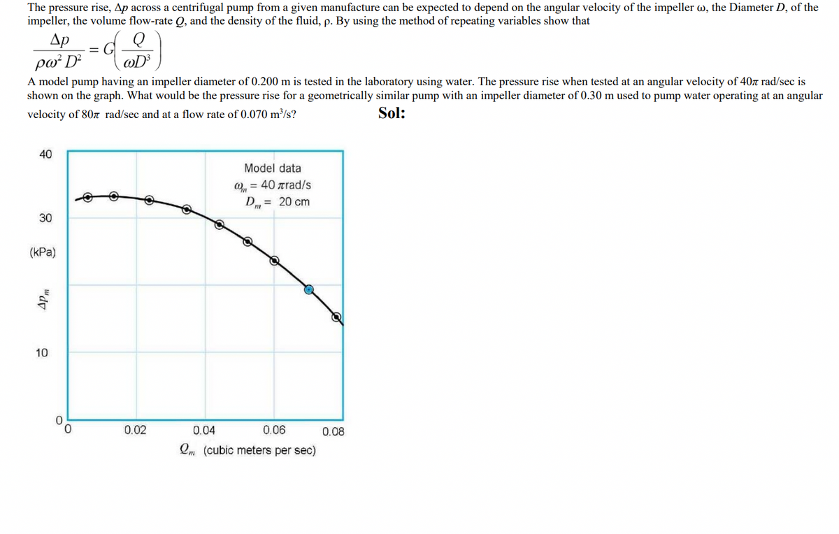 The pressure rise, Ap across a centrifugal pump from a given manufacture can be expected to depend on the angular velocity of the impeller w, the Diameter D, of the
impeller, the volume flow-rate Q, and the density of the fluid, p. By using the method of repeating variables show that
Др
ρω- D
wD³
A model pump having an impeller diameter of 0.200 m is tested in the laboratory using water. The pressure rise when tested at an angular velocity of 407 rad/sec is
shown on the graph. What would be the pressure rise for a geometrically similar pump with an impeller diameter of 0.30 m used to pump water operating at an angular
velocity of 807 rad/sec and at a flow rate of 0.070 m³/s?
Sol:
40
30
(kPa)
Apm
10
0
€
0.02
Q
Model data
(₁ = 40 rad/s
Dm = 20 cm
0.04
0.06
Qm (cubic meters per sec)
0.08