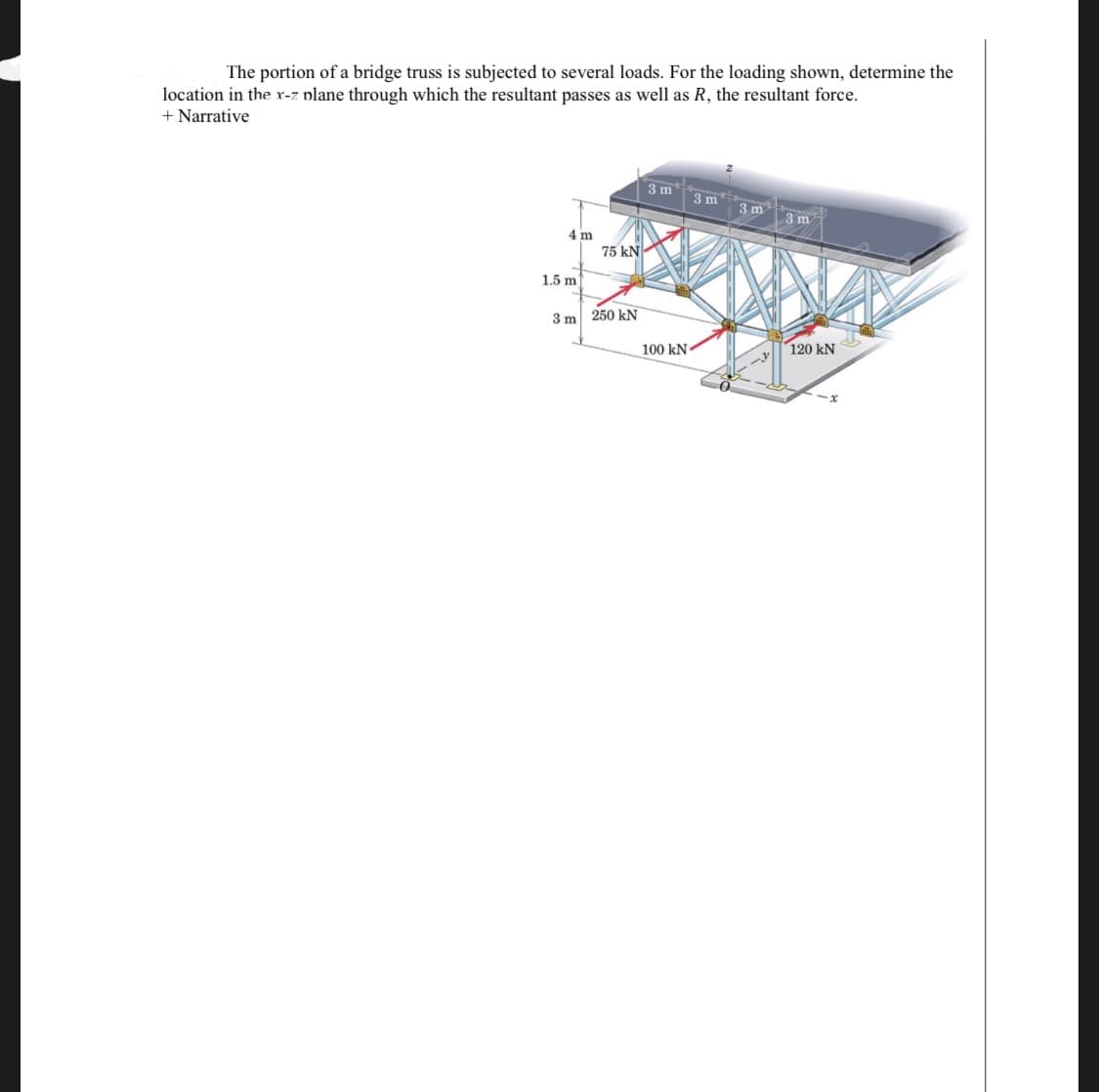 The portion of a bridge truss is subjected to several loads. For the loading shown, determine the
location in the r-z plane through which the resultant passes as well as R, the resultant force.
+ Narrative
3 m
3 m
3 m
3 m
4 m
75 kN
1.5 m
250 kN
3 m
100 kN
120 kN
