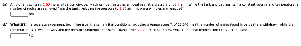 (a) A rigid tank contains 1.50 moles of carbon dioxide, which can be treated as an ideal gas, at a pressure of 22.7 atm. While the tank and gas maintain a constant volume and temperature, a
number of moles are removed from the tank, reducing the pressure to 5.10 atm. How many moles are removed?
mol
(b) What If? In a separate experiment beginning from the same initial conditions, including a temperature T, of 25.0°C, half the number of moles found in part (a) are withdrawn while the
temperature is allowed to vary and the pressure undergoes the same change from 22.7 atm to 5.10 atm. What is the final temperature (in °C) of the gas?
°C
