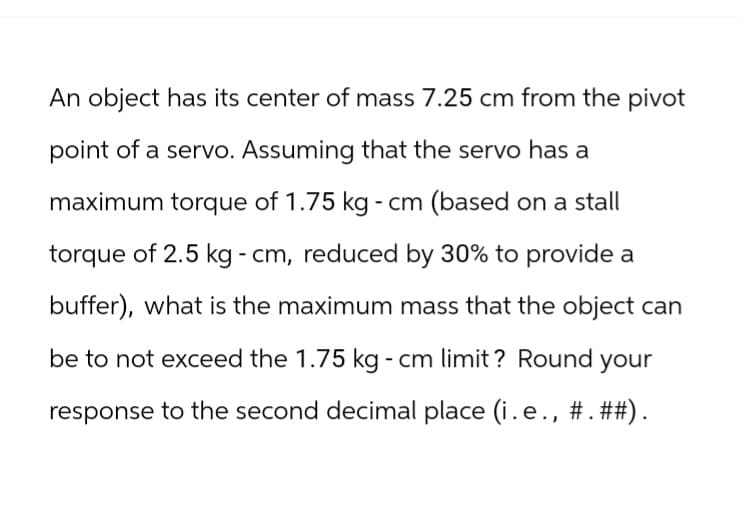 An object has its center of mass 7.25 cm from the pivot
point of a servo. Assuming that the servo has a
maximum torque of 1.75 kg - cm (based on a stall
torque of 2.5 kg - cm, reduced by 30% to provide a
buffer), what is the maximum mass that the object can
be to not exceed the 1.75 kg - cm limit? Round your
response to the second decimal place (i.e., #.##).