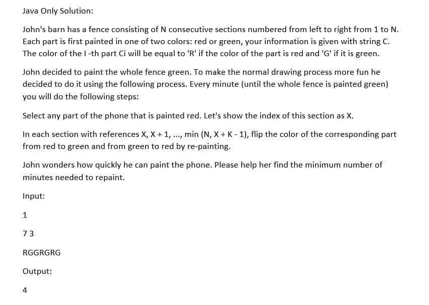 Java Only Solution:
John's barn has a fence consisting of N consecutive sections numbered from left to right from 1 to N.
Each part is first painted in one of two colors: red or green, your information is given with string C.
The color of the I-th part Ci will be equal to 'R' if the color of the part is red and 'G' if it is green.
John decided to paint the whole fence green. To make the normal drawing process more fun he
decided to do it using the following process. Every minute (until the whole fence is painted green)
you will do the following steps:
Select any part of the phone that is painted red. Let's show the index of this section as X.
In each section with references X, X + 1, ..., min (N, X + K - 1), flip the color of the corresponding part
from red to green and from green to red by re-painting.
John wonders how quickly he can paint the phone. Please help her find the minimum number of
minutes needed to repaint.
Input:
1
73
RGGRGRG
Output:
4
