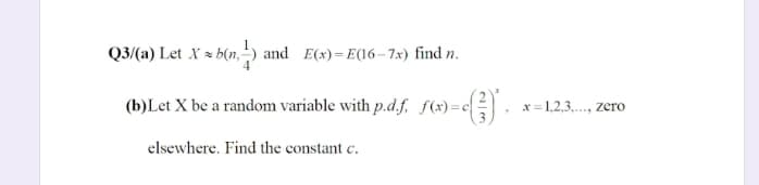 Q3/(a) Let X = b(n, ) and E(x)=E(16–7x) find n.
(b)Let X be a random variable with p.d.f, f(x)=c
x =1,2,3,.., zero
elsewhere. Find the constant c.
