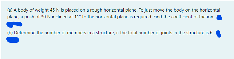 (a) A body of weight 45 N is placed on a rough horizontal plane. To just move the body on the horizontal
plane, a push of 30 N inclined at 11° to the horizontal plane is required. Find the coefficient of friction.
(b) Determine the number of members in a structure, if the total number of joints in the structure is 6.
