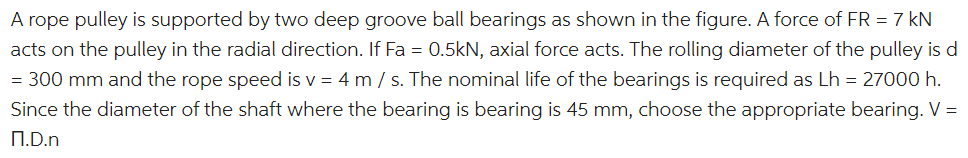 A rope pulley is supported by two deep groove ball bearings as shown in the figure. A force of FR = 7 kN
acts on the pulley in the radial direction. If Fa = 0.5kN, axial force acts. The rolling diameter of the pulley is d
= 300 mm and the rope speed is v = 4 m / s. The nominal life of the bearings is required as Lh = 27000 h.
Since the diameter of the shaft where the bearing is bearing is 45 mm, choose the appropriate bearing. V =
N.D.n
