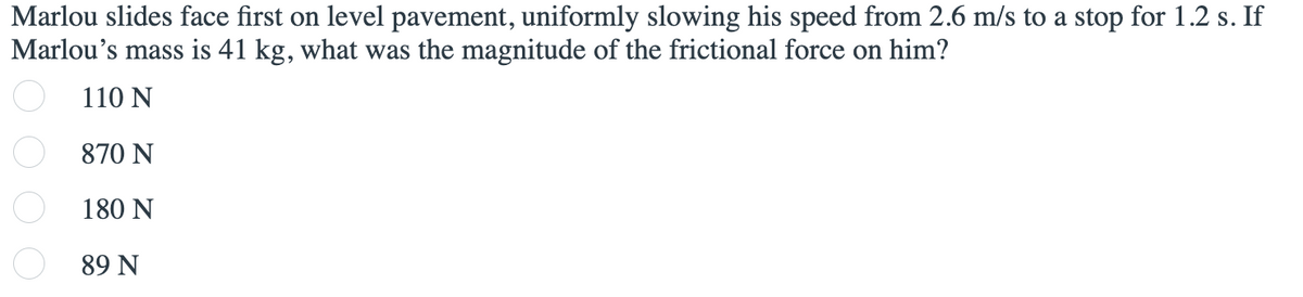 Marlou slides face first on level pavement, uniformly slowing his speed from 2.6 m/s to a stop for 1.2 s. If
Marlou's mass is 41 kg, what was the magnitude of the frictional force on him?
110 N
870 N
180 N
89 N
