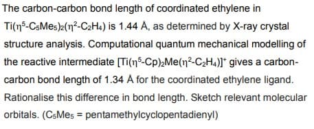 The carbon-carbon bond length of coordinated ethylene in
Ti(15-C5Me5)2(1²-C2H4) is 1.44 A, as determined by X-ray crystal
structure analysis. Computational quantum mechanical modelling of
the reactive intermediate [Ti(n5-Cp)₂Me(n²-C2H4)]* gives a carbon-
carbon bond length of 1.34 Å for the coordinated ethylene ligand.
Rationalise this difference in bond length. Sketch relevant molecular
orbitals. (CsMes = pentamethylcyclopentadienyl)