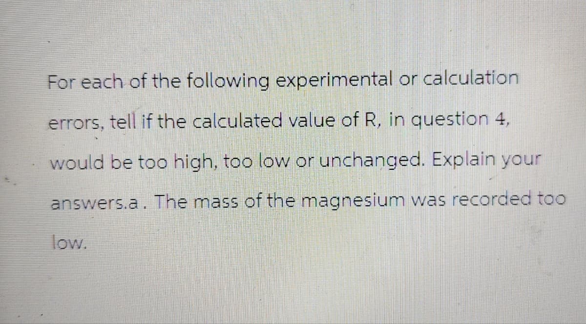 For each of the following experimental or calculation.
errors, tell if the calculated value of R, in question 4,
would be too high, too low or unchanged. Explain your
answers.a. The mass of the magnesium was recorded too
low.
