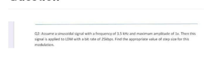 Q2: Assume a sinusoidal signal with a frequency of 3.5 kHz and maximum amplitude of 1v. Then this
signal is applied to LDM with a bit rate of 25kbps. Find the appropriate value of step size for this
modulation.