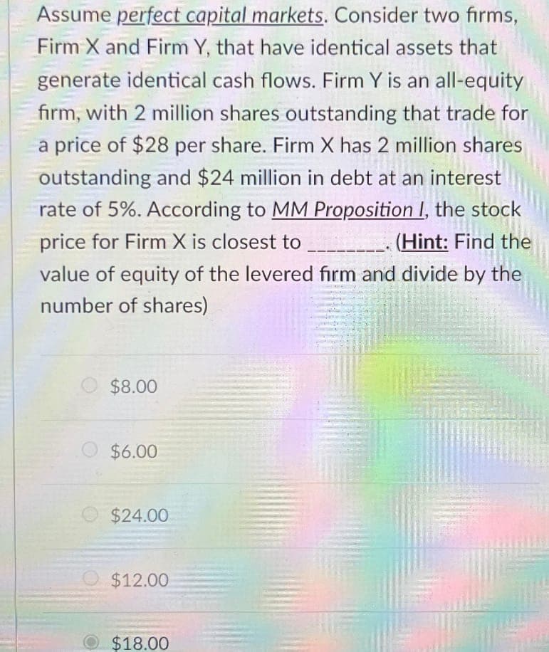 Assume perfect capital markets. Consider two firms,
Firm X and Firm Y, that have identical assets that
generate identical cash flows. Firm Y is an all-equity
firm, with 2 million shares outstanding that trade for
a price of $28 per share. Firm X has 2 million shares
outstanding and $24 million in debt at an interest
rate of 5%. According to MM Proposition I, the stock
price for Firm X is closest to
(Hint: Find the
value of equity of the levered firm and divide by the
number of shares)
$8.00
$6.00
$24.00
$12.00
$18.00
