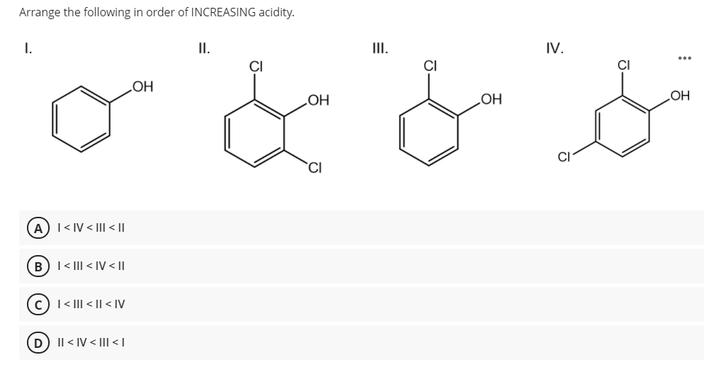 Arrange the following in order of INCREASING acidity.
I.
II.
II.
IV.
CI
CI
OH
OH
OH
OH
CI
A) I< IV < II <||
B)I< II < IV< ||
c)I< III < || < IV
D) Il < IV < II| < |
