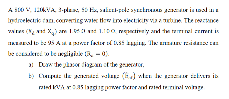 A 800 V, 120kVA, 3-phase, 50 Hz, salient-pole synchronous generator is used in a
hydroelectric dam, converting water flow into electricity via a turbine. The reactance
values (X and X₁) are 1.95 and 1.10, respectively and the terminal current is
measured to be 95 A at a power factor of 0.85 lagging. The armature resistance can
be considered to be negligible (Ra = 0).
a) Draw the phasor diagram of the generator,
b) Compute the generated voltage (Eaf) when the generator delivers its
rated kVA at 0.85 lagging power factor and rated terminal voltage.