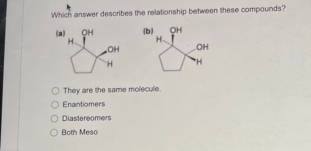 Which answer describes the relationship between these compounds?
(a)
OH
H
OH
H
(b)
H
O They are the same molecule.
Enantiomers
Diastereomers
Both Meso
OH
OH
H