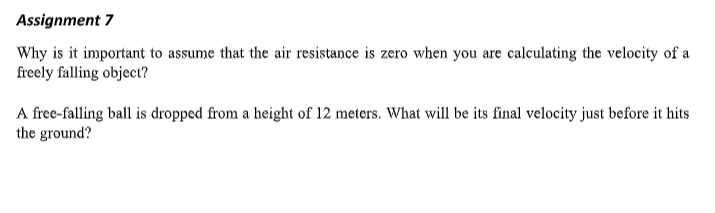 Assignment 7
Why is it important to assume that the air resistance is zero when you are calculating the velocity of a
freely falling object?
A free-falling ball is dropped from a height of 12 meters. What will be its final velocity just before it hits
the ground?
