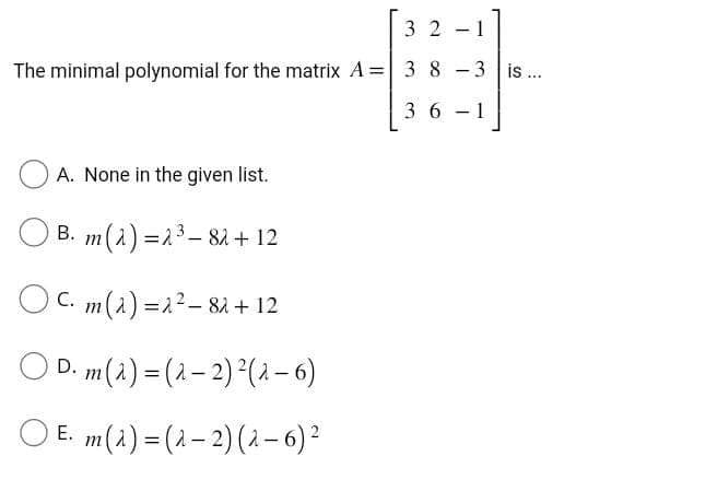 32-1
The minimal polynomial for the matrix A= 3 8 -3 is ...
36-1
A. None in the given list.
B. m(2) = 2³ - 8λ + 12
OC. m() = 2² 82 + 12
D. m(a) = (λ-2) ² (2-6)
E. m(2) = (2-2) (2-6) ²