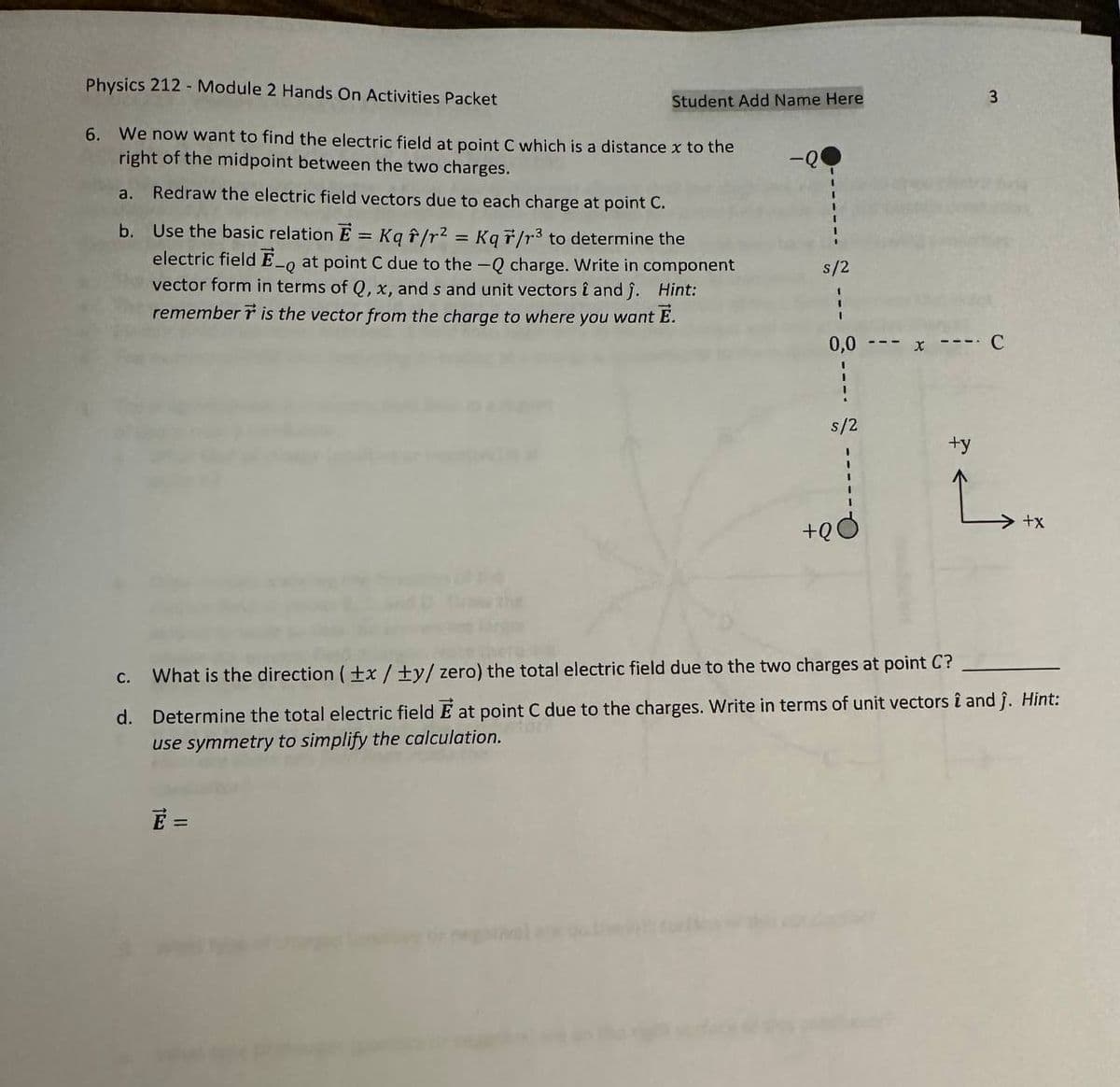 Physics 212 - Module 2 Hands On Activities Packet
6. We now want to find the electric field at point C which is a distance x to the
right of the midpoint between the two charges.
a.
Redraw the electric field vectors due to each charge at point C.
b. Use the basic relation E = Kq f/r² = Kqr/r³ to determine the
electric field E-o at point C due to the -Q charge. Write in component
vector form in terms of Q, x, and s and unit vectors î and ĵ. Hint:
remember is the vector from the charge to where you want E.
-Q
Student Add Name Here
C.
E =
2 --- 8
s/2
0,0
s/2
+90
3
-- C
What is the direction (+x/ty/ zero) the total electric field due to the two charges at point C?
d. Determine the total electric field E at point C due to the charges. Write in terms of unit vectors î and ĵ. Hint:
use symmetry to simplify the calculation.
+y
L₂tx
+x