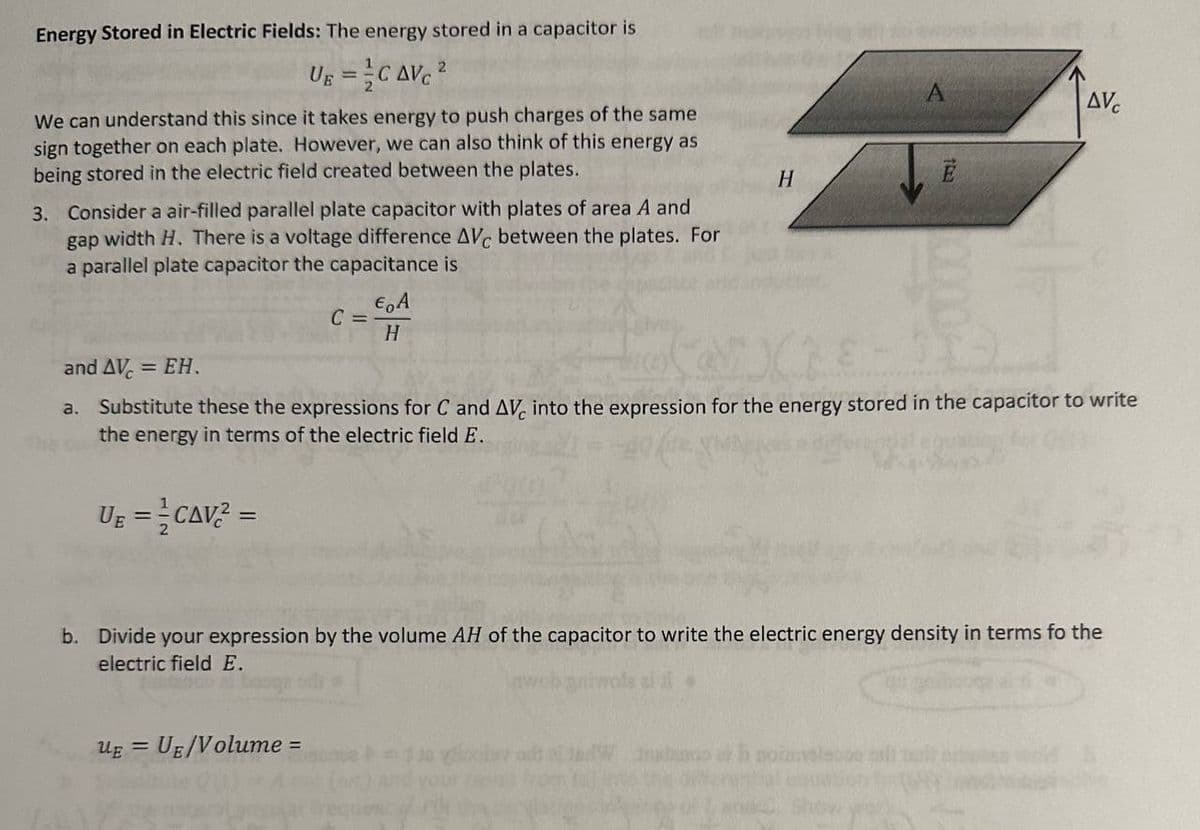 Energy Stored in Electric Fields: The energy stored in a capacitor is
UE =
CAVC²
We can understand this since it takes energy to push charges of the same
sign together on each plate. However, we can also think of this energy as
being stored in the electric field created between the plates.
3. Consider a air-filled parallel plate capacitor with plates of area A and
gap width H. There is a voltage difference AVC between the plates. For
a parallel plate capacitor the capacitance is
UE ==CAV² =
C =
€ A
H
UE = UE/Volume =
H
and AVC = EH.
a. Substitute these the expressions for C and AVC into the expression for the energy stored in the capacitor to write
the energy in terms of the electric field E.
de vioolav
A
Ē
b. Divide your expression by the volume AH of the capacitor to write the electric energy density in terms fo the
electric field E.
year
AVC