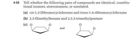 4-30 Tell whether the following pairs of compounds are identical, constitu-
tional isomers, stereoisomers, or unrelated.
(a) cis-1,3-Dibromocyclohexane and trans-1,4-dibromocyclohexane
(b) 2,3-Dimethylhexane and 2,3,3-trimethylpentane
(c) CI
CI
and
