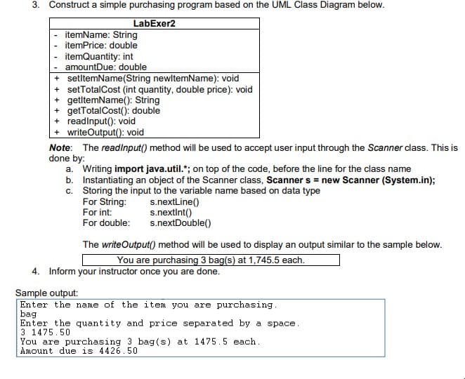 3. Construct a simple purchasing program based on the UML Class Diagram below.
LabExer2
itemName: String
itemPrice: double
itemQuantity: int
amountDue: double
+ setltemName(String newltemName): void
+ setTotalCost (int quantity, double price): void
+ getltemName(): String
+ getTotalCost(): double
+ readinput(): void
writeOutput(): void
Note: The readinput() method will be used to accept user input through the Scanner class. This is
done by:
a. Writing import java.util.*; on top of the code, before the line for the class name
b. Instantiating an object of the Scanner class, Scanner s = new Scanner (System.in);
c. Storing the input to the variable name based on data type
For String:
For int:
For double:
s.nextLine()
s.nextint()
s.nextDouble()
The writeOutput() method will be used to display an output similar to the sample below.
You are purchasing 3 bag(s) at 1,745.5 each.
4. Inform your instructor once you are done.
Sample output:
Enter the name of the item you are purchasing.
bag
Enter the quantity and price separated by a space.
3 1475.50
You are purchasing 3 bag(s) at 1475.5 each.
Amount due is 4426.50
