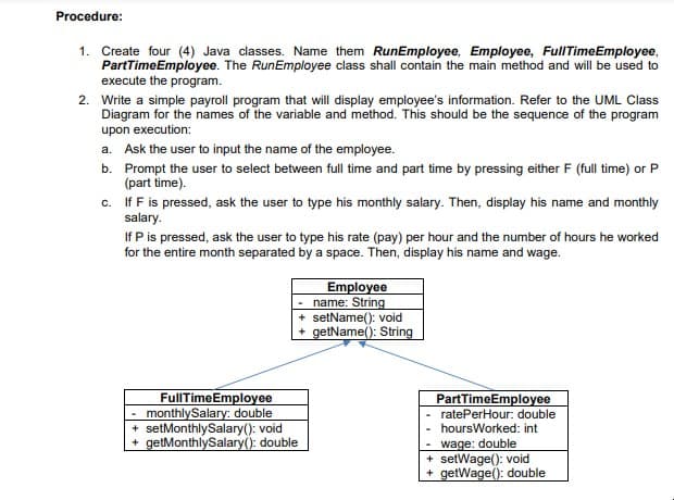 Procedure:
1. Create four (4) Java classes. Name them RunEmployee, Employee, FullTimeEmployee,
PartTimeEmployee. The RunEmployee class shall contain the main method and will be used to
execute the program.
2. Write a simple payroll program that will display employee's information. Refer to the UML Class
Diagram for the names of the variable and method. This should be the sequence of the program
upon execution:
a. Ask the user to input the name of the employee.
b. Prompt the user to select between full time and part time by pressing either F (full time) or P
(part time).
c. If F is pressed, ask the user to type his monthly salary. Then, display his name and monthly
salary.
If P is pressed, ask the user to type his rate (pay) per hour and the number of hours he worked
for the entire month separated by a space. Then, display his name and wage.
Employee
name: String
+ setName(): void
+ getName(): String
FullTimeEmployee
monthlySalary: double
+ setMonthlySalary(): void
+ getMonthlySalary(): double
PartTimeEmployee
- ratePerHour: double
hoursWorked: int
- wage: double
+ setWage(): void
+ getWage(): double
