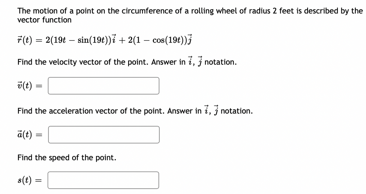 The motion of a point on the circumference of a rolling wheel of radius 2 feet is described by the
vector function
F(t) = 2(19t – sin(19t)) + 2(1 – cos(19t))
%3D
Find the velocity vector of the point. Answer in i, j notation.
v(t)
%3|
Find the acceleration vector of the point. Answer in i, j notation.
a(t):
Find the speed of the point.
s(t) :
