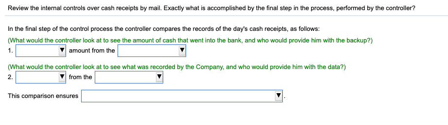 Review the internal controls over cash receipts by mail. Exactly what is accomplished by the final step in the process, performed by the controller?
In the final step of the control process the controller compares the records of the day's cash receipts, as follows:
(What would the controller look at to see the amount of cash that went into the bank, and who would provide him with the backup?)
1.
amount from the
(What would the controller look at to see what was recorded by the Company, and who would provide him with the data?)
2.
from the
This comparison ensures
