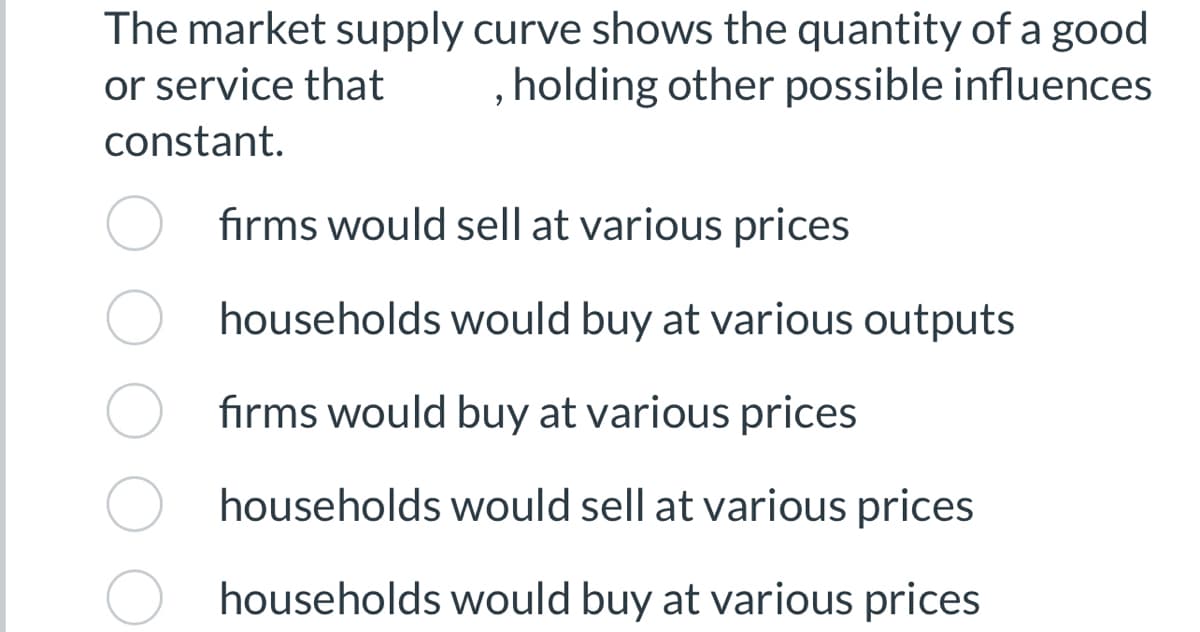 The market supply curve shows the quantity of a good
or service that holding other possible influences
constant.
9
firms would sell at various prices
households would buy at various outputs
firms would buy at various prices
households would sell at various prices
households would buy at various prices
