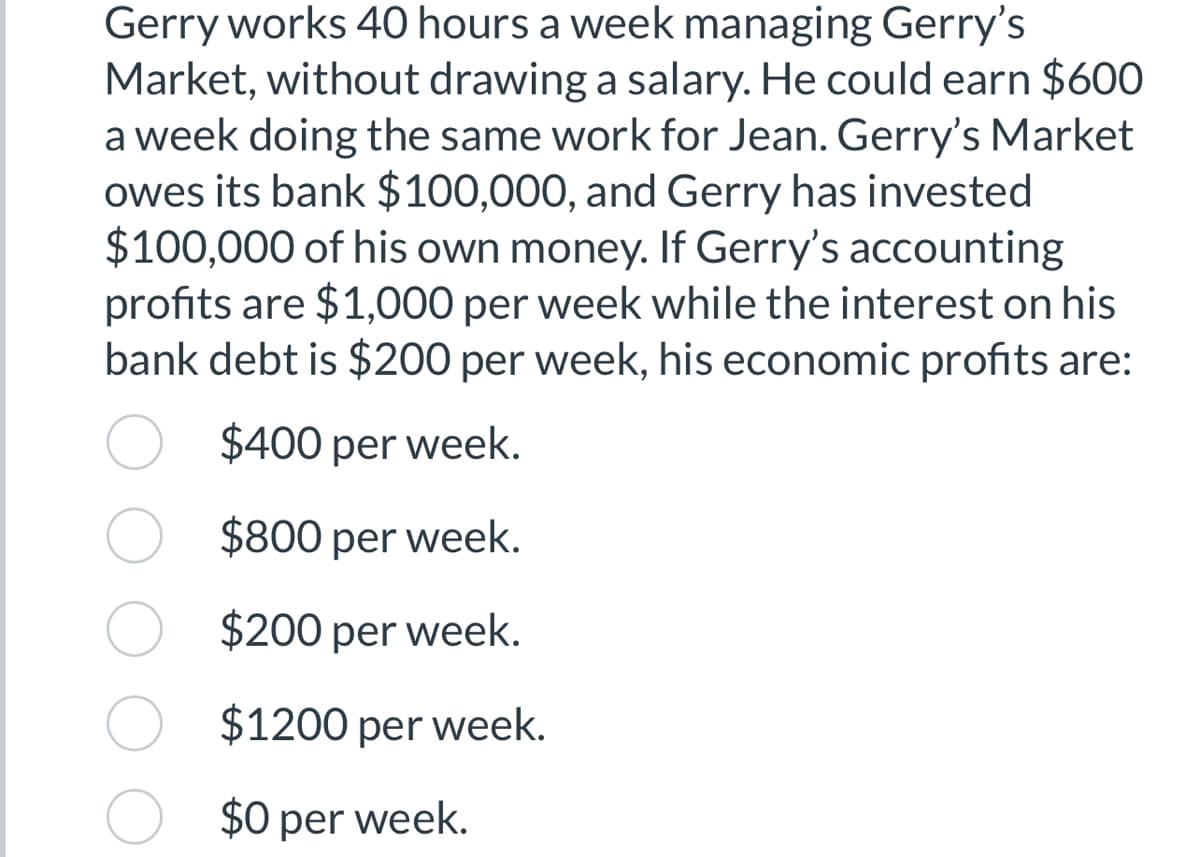 Gerry works 40 hours a week managing Gerry's
Market, without drawing a salary. He could earn $600
a week doing the same work for Jean. Gerry's Market
owes its bank $100,000, and Gerry has invested
$100,000 of his own money. If Gerry's accounting
profits are $1,000 per week while the interest on his
bank debt is $200 per week, his economic profits are:
$400 per week.
$800 per week.
$200 per week.
$1200 per week.
$0 per week.