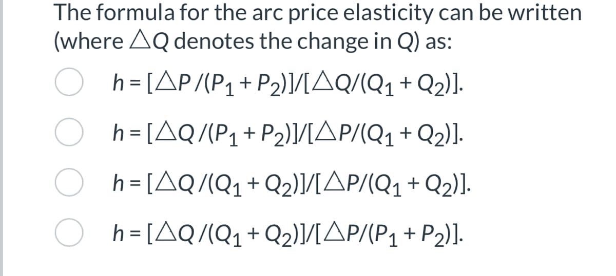 The formula for the arc price elasticity can be written
(where AQ denotes the change in Q) as:
h=[AP/(P₁ + P₂)]/[AQ/(Q₁ + Q₂)].
h=[AQ/(P₁+P₂)]/[AP/(Q₁ + Q₂)].
h=[AQ/(Q₁ + Q₂)]/[AP/(Q₁ + Q2)].
h=[AQ/(Q₁ + Q₂)]/[AP/(P₁ + P₂)].
