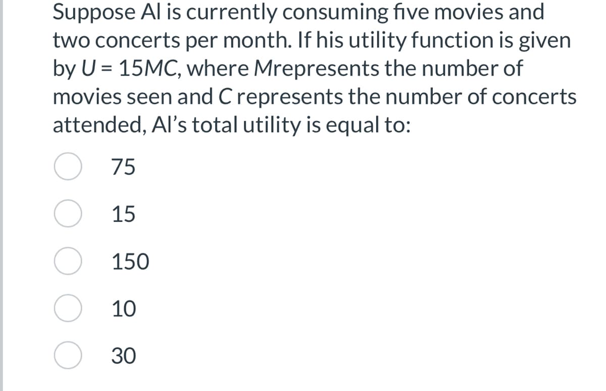 Suppose Al is currently consuming five movies and
two concerts per month. If his utility function is given
by U = 15MC, where Mrepresents the number of
movies seen and C represents the number of concerts
attended, Al's total utility is equal to:
75
15
150
10
30