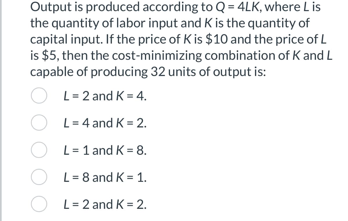 Output is produced according to Q = 4LK, where Lis
the quantity of labor input and K is the quantity of
capital input. If the price of K is $10 and the price of L
is $5, then the cost-minimizing combination of K and L
capable of producing 32 units of output is:
L = 2 and K = 4.
L = 4 and K = 2.
L = 1 and K = 8.
L = 8 and K = 1.
L = 2 and K = 2.