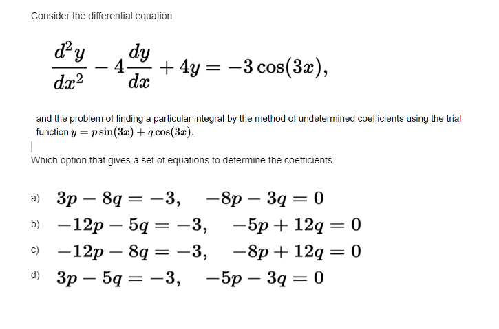 Consider the differential equation
d²y
dx²
dy
4- +4y=
dx
and the problem of finding a particular integral by the method of undetermined coefficients using the trial
function y = p sin(3x) + q cos(3x).
a) 3p8q=
b) -12p - 5q
c)
d)
а)
|
Which option that gives a set of equations to determine the coefficients
=
-3,
=
: −3 cos (3x),
=
-3,
-12p - 8q = -3,
3p
3р - 5q = -3,
-8p - 3q = 0
-5p+12q = 0
-8p + 12q = 0
-5p - 3q = 0