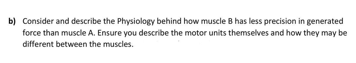 b) Consider and describe the Physiology behind how muscle B has less precision in generated
force than muscle A. Ensure you describe the motor units themselves and how they may be
different between the muscles.