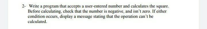 2- Write a program that accepts a user-entered number and calculates the square.
Before calculating, check that the number is negative, and isn't zero. If either
condition occurs, display a message stating that the operation can't be
calculated.
