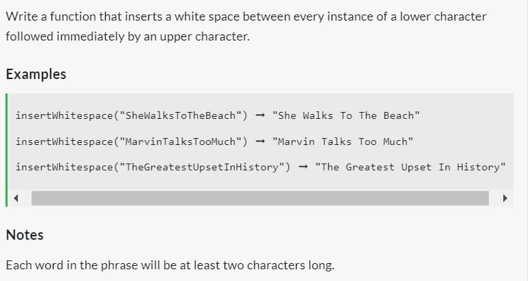 Write a function that inserts a white space between every instance of a lower character
followed immediately by an upper character.
Examples
insertWhitespace("SheWalks To TheBeach")
"She Walks To The Beach"
insertWhitespace ("MarvinTalks TooMuch") "Marvin Talks Too Much"
insertWhitespace("The GreatestUpset InHistory") → "The Greatest Upset In History"
-
Notes
Each word in the phrase will be at least two characters long.