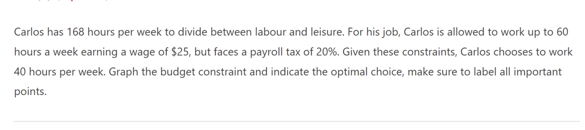 Carlos has 168 hours per week to divide between labour and leisure. For his job, Carlos is allowed to work up to 60
hours a week earning a wage of $25, but faces a payroll tax of 20%. Given these constraints, Carlos chooses to work
40 hours per week. Graph the budget constraint and indicate the optimal choice, make sure to label all important
points.
