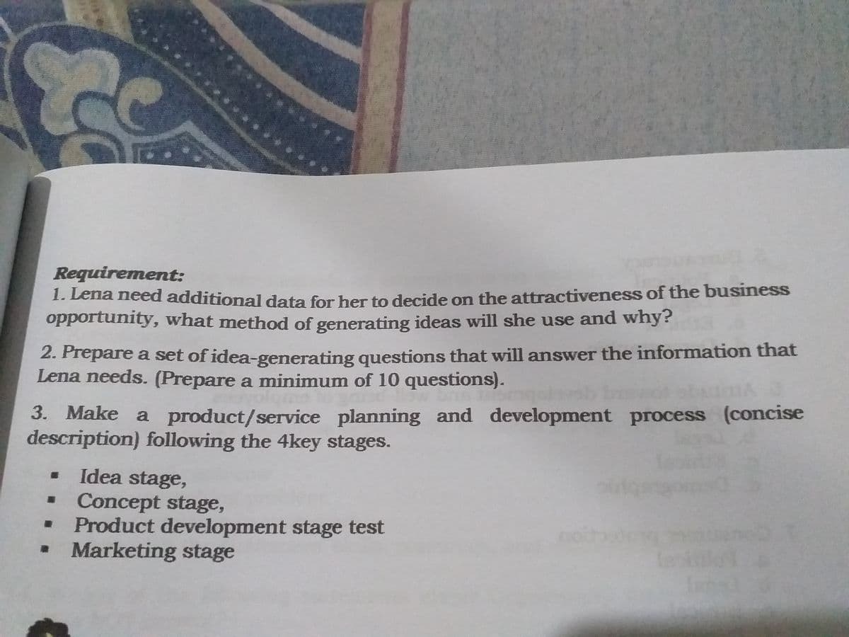 Requirement:
1. Leria need additional data for her to decide on the attractiveness of the business
opportunity, what method of generating ideas will she use and why?
2. Prepare a set of idea-generating questions that will answer the information that
Lena needs. (Prepare a minimum of 10 questions).
3. Make a product/service planning and development process (concise
description) following the 4key stages.
Idea stage,
Concept stage,
Product development stage test
Marketing stage
